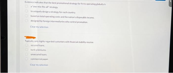 Evidence indicates that the best promotional strategy for firms operating globally is
a "one-mix-fits-all" strategy.
to uniquely design a strategy for each country.
based on total operating costs and the nation's disposable income.
designed by foreign intermediaries who control promotion.
Clear my selection
10000
Typically, only highly regarded customers with financial stability receive
secured loans.
bank premiums.
0000
unsecured loans.
commercial paper.
Clear my selection