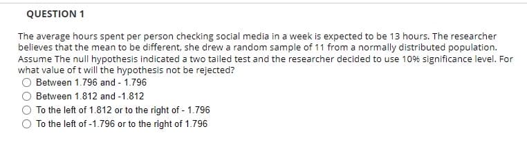 QUESTION 1
The average hours spent per person checking social media in a week is expected to be 13 hours. The researcher
believes that the mean to be different, she drew a random sample of 11 from a normally distributed population.
Assume The null hypothesis indicated a two tailed test and the researcher decided to use 10% significance level. For
what value of t will the hypothesis not be rejected?
O Between 1.796 and - 1.796
O Between 1.812 and -1.812
To the left of 1.812 or to the right of - 1.796
O To the left of -1.796 or to the right of 1.796
