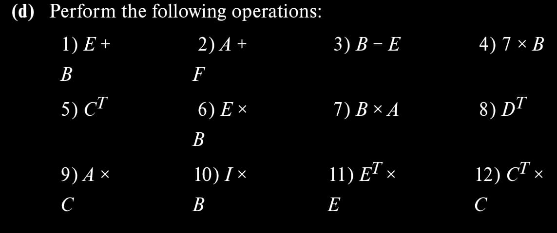 (d) Perform the following operations:
1) E +
B
5) CT
9) A ×
с
2) A+
F
6) Ex
B
10) I X
B
3) B-E
7) B × A
11) ET ×
E
4) 7 × B
8) DT
12) CT ›
с