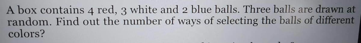 A box contains 4 red, 3 white and 2 blue balls. Three balls are drawn at
random. Find out the number of ways of selecting the balls of different
colors?