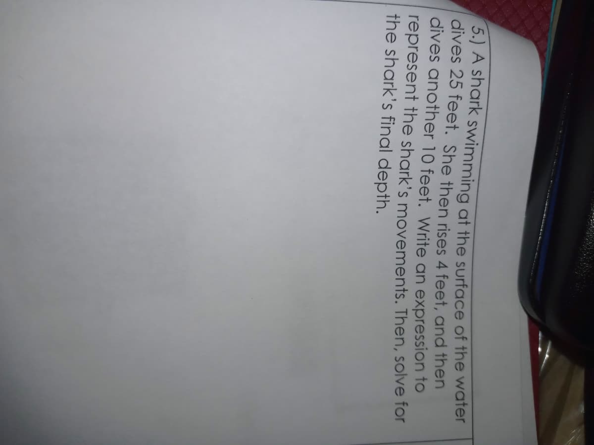 5.) A shark swimming at the surface of the water
dives 25 feet. She then rises 4 feet, and then
dives another 10 feet. Write an expression to
represent the shark's movements. Then, solve for
the shark's final depth.
