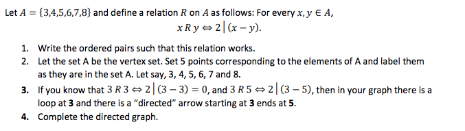 Let A = {3,4,5,6,7,8} and define a relation R on A as follows: For every x, y € A,
xR y + 2| (x – y).
1. Write the ordered pairs such that this relation works.
2. Let the set A be the vertex set. Set 5 points corresponding to the elements of A and label them
as they are in the set A. Let say, 3, 4, 5, 6, 7 and 8.
3. If you know that 3 R 3 = 2|(3 – 3) = 0, and 3 R 5 → 2|(3 – 5), then in your graph there is a
loop at 3 and there is a "directed" arrow starting at 3 ends at 5.
4. Complete the directed graph.
