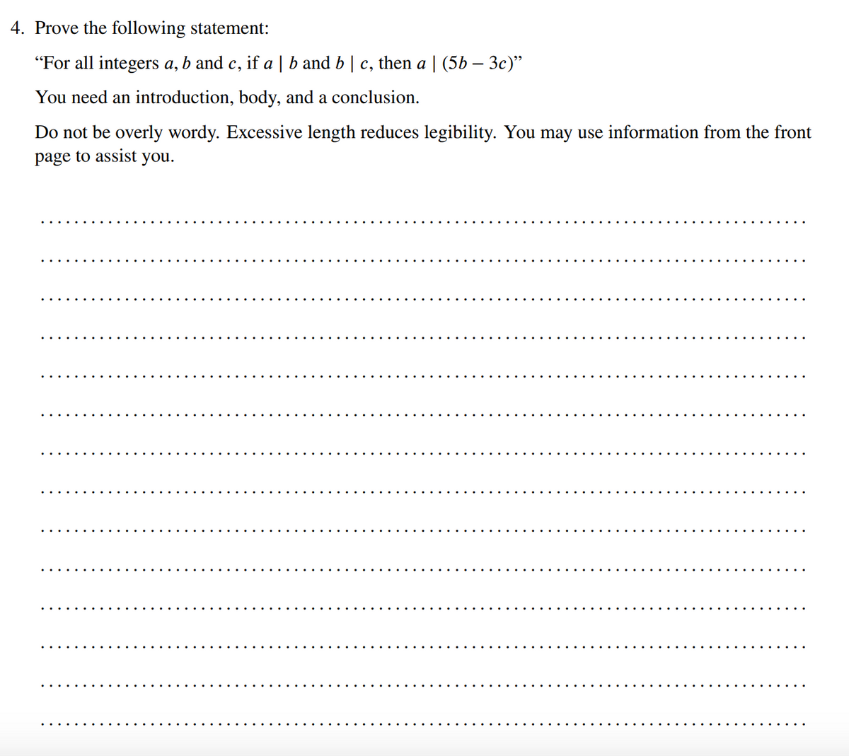 4. Prove the following statement:
"For all integers a, b and c, if a | b and b | c, then a | (5b – 3c)"
You need an introduction, body, and a conclusion.
Do not be overly wordy. Excessive length reduces legibility. You may use information from the front
page to assist you.
