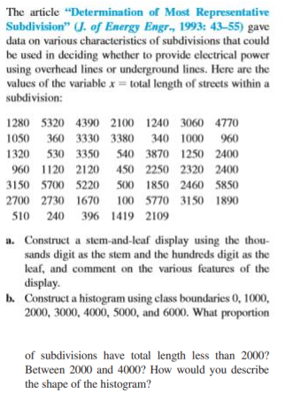 The article "Determination of Most Representative
Subdivision" (J. of Energy Engr., 1993: 43-55) gave
data on various characteristics of subdivisions that could
be used in deciding whether to provide electrical power
using overhead lines or underground lines. Here are the
values of the variable x = total length of streets within a
subdivision:
1280 5320 4390 2100 1240 3060 4770
1050 360 3330 3380 340 1000 960
1320
530 3350 540 3870 1250 2400
960 1120 2120
450 2250 2320 2400
3150 5700 5220
500 1850 2460 5850
2700 2730 1670 100 5770 3150 1890
510 240 396 1419 2109
a. Construct a stem-and-leaf display using the thou-
sands digit as the stem and the hundreds digit as the
leaf, and comment on the various features of the
display.
b. Construct a histogram using class boundaries 0, 1000,
2000, 3000, 4000, 5000, and 6000. What proportion
of subdivisions have total length less than 2000?
Between 2000 and 4000? How would you describe
the shape of the histogram?
