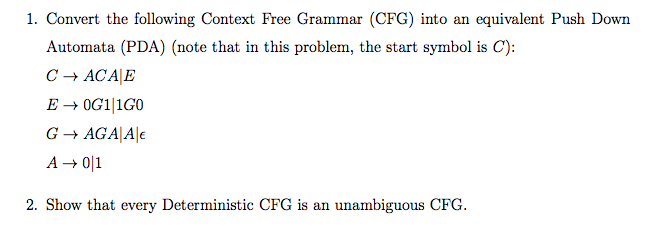 1. Convert the following Context Free Grammar (CFG) into an equivalent Push Down
Automata (PDA) (note that in this problem, the start symbol is C):
C - ACA|E
E → OG1|1G0
G → AGA|A|E
A → 0|1
2. Show that every Deterministic CFG is an unambiguous CFG.
