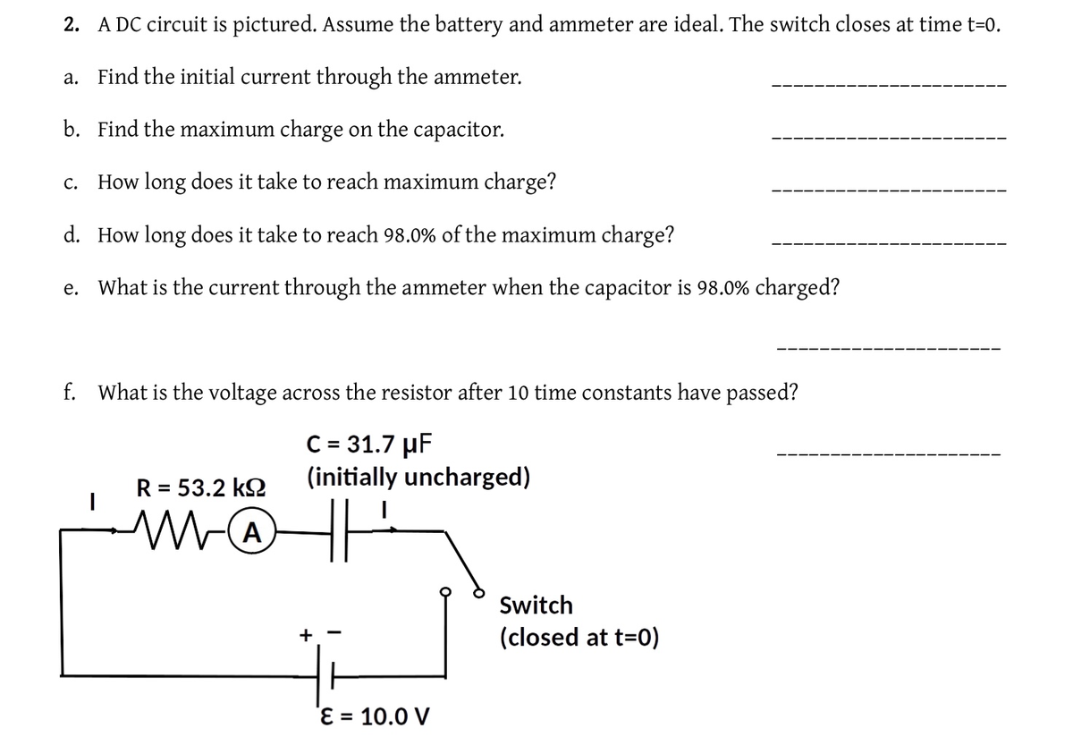 2. A DC circuit is pictured. Assume the battery and ammeter are ideal. The switch closes at time t=0.
a. Find the initial current through the ammeter.
b. Find the maximum charge on the capacitor.
C. How long does it take to reach maximum charge?
d. How long does it take to reach 98.0% of the maximum charge?
e. What is the current through the ammeter when the capacitor is 98.0% charged?
f. What is the voltage across the resistor after 10 time constants have passed?
C = 31.7 µF
(initially uncharged)
HH
I
R = 53.2 kΩ
MO
A
+
ε = 10.0 V
Switch
(closed at t=0)