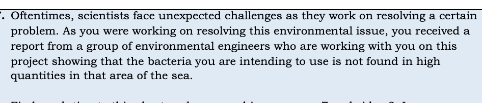 . Oftentimes, scientists face unexpected challenges as they work on resolving a certain
problem. As you were working on resolving this environmental issue, you received a
report from a group of environmental engineers who are working with you on this
project showing that the bacteria you are intending to use is not found in high
quantities in that area of the sea.
