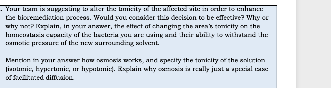 . Your team is suggesting to alter the tonicity of the affected site in order to enhance
the bioremediation process. Would you consider this decision to be effective? Why or
why not? Explain, in your answer, the effect of changing the area's tonicity on the
homeostasis capacity of the bacteria you are using and their ability to withstand the
osmotic pressure of the new surrounding solvent.
Mention in your answer how osmosis works, and specify the tonicity of the solution
(isotonic, hypertonic, or hypotonic). Explain why osmosis is really just a special case
of facilitated diffusion.
