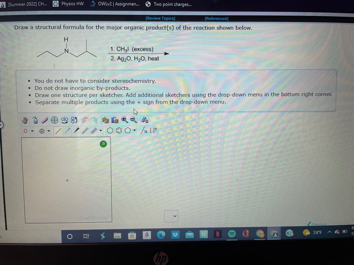 n
[Summer 2022] CH... Physics HW
[Review Topics]
Draw a structural formula for the major organic product(s) of the reaction shown below.
H
O
●
OWLv2 | Assignmen... Two point charges...
←
• You do not have to consider stereochemistry.
Do not draw inorganic by-products.
• Draw one structure per sketcher. Add additional sketchers using the drop-down menu in the bottom right corner.
Separate multiple products using the + sign from the drop-down menu.
ChemDoodle
B
1. CH3l (excess)
2. Ag₂O, H₂O, heat
49
[References]
a
Previous
74°F