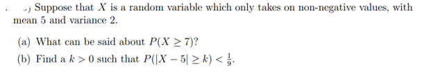 Suppose that X is a random variable which only takes on non-negative values, with
mean 5 and variance 2.
(a) What can be said about P(X ≥ 7)?
(b) Find a k> 0 such that P(|X-5 ≥k) </j.