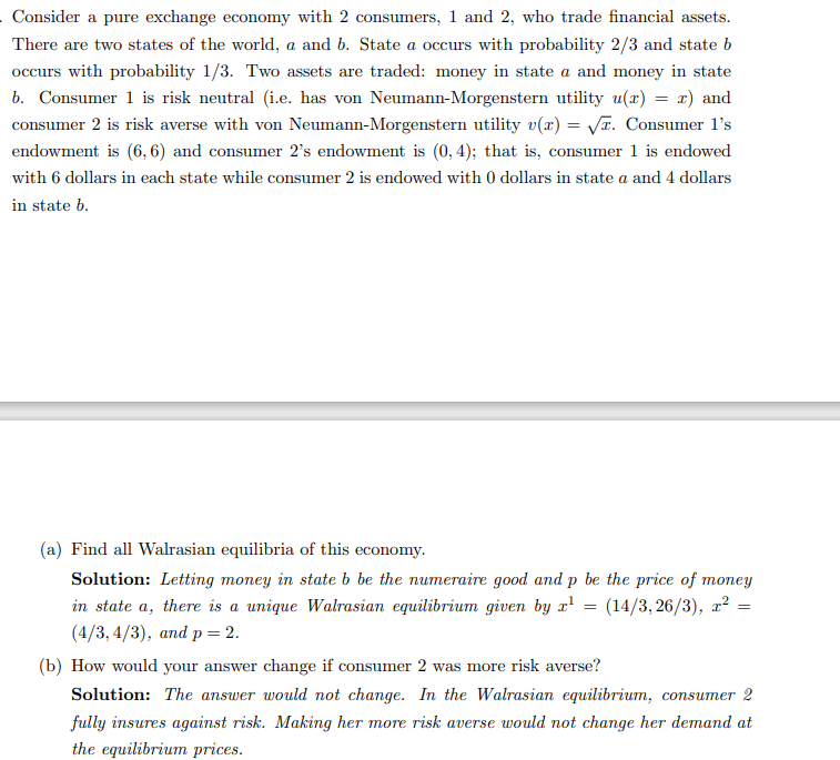 Consider a pure exchange economy with 2 consumers, 1 and 2, who trade financial assets.
There are two states of the world, a and b. State a occurs with probability 2/3 and state b
occurs with probability 1/3. Two assets are traded: money in state a and money in state
b. Consumer 1 is risk neutral (i.e. has von Neumann-Morgenstern utility u(x) = x) and
consumer 2 is risk averse with von Neumann-Morgenstern utility v(x) = √. Consumer 1's
endowment is (6,6) and consumer 2's endowment is (0, 4); that is, consumer 1 is endowed
with 6 dollars in each state while consumer 2 is endowed with 0 dollars in state a and 4 dollars
in state b.
(a) Find all Walrasian equilibria of this economy.
Solution: Letting money in state b be the numeraire good and p be the price of money
in state a, there is a unique Walrasian equilibrium given by x¹ = (14/3,26/3), x² =
(4/3,4/3), and p = 2.
=
(b) How would your answer change if consumer 2 was more risk averse?
Solution: The answer would not change. In the Walrasian equilibrium, consumer 2
fully insures against risk. Making her more risk averse would not change her demand at
the equilibrium prices.