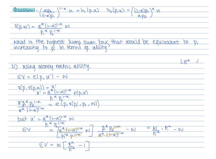 Question!: / XP₂
((1-x²) P₁
V[p₁w) = α²² (1-α)²-a W
Pia Pla
What is the highest lump sum tax that would be equivalent to P₁.
increasing to pi in terms of utility?
Pr
`n =h₂₁ (p₁u) h₂(p₁u) = ((1-α) p₁) ªu
и
и
арг
b) using money metric utility.
EV = elp, u')
W
v(p, elp, u)) = u²
'U² = αª (1-a)1-a
Pia Pela
игра вка
xa (1-x)1-x
=
elp, u)
e (p, v(p₁, P₂, W))
a
but n' = αª (1-a)1-a w
EV
P₁a pla
H
Тая (таза ш
Taal
-pia pla
€V=W [²1]
Pia Pla
x² H-α)™-α
-W
= W
Pia
.
Lola J
P₁-W