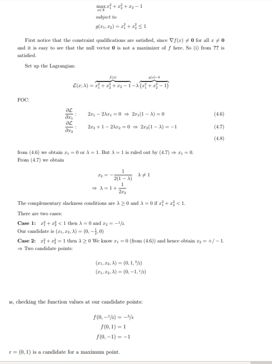 First notice that the constraint qualifications are satisfied, since Vf(r) #0 for all z 0
and it is easy to see that the null vector 0 is not a maximizer off here. So (i) from ?? is
satisfied.
Set up the Lagrangian:
FOC:
max 2+2+₂-1
subject to
9(₁,₂)=x+x≤1
f(x)
9(x)-b
L(x; λ) • 2²} + x² + x₂ − 1 − \\ (2²} +2²² ·
ac
: 2₁ -2A₁=0 ⇒ 2₁ (1-x) = 0
Əzi
ac
:
Ər₂
2x₂+1-2X₂=0 ⇒ 2r₂(1-X) = -1
from (4.6) we obtain z₁ = 0 or λ = 1. But A = 1 is ruled out by (4.7) → z₁ = 0.
From (4.7) we obtain
1
2(1-X)
1
2x2
1₂ = -
⇒ A=1+
X #1
The complementary slackness conditions are A 20 and A=0 if r+z<1.
There are two cases:
Case 1: + < 1 then A=0 and ₂ = -1/2.
Our candidate is (21, 22, A) = (0,-1,0)
Case 2: += 1 then A20 We know x₁ = 0 (from (4.6)) and hence obtain z₂ = +/-1.
⇒ Two candidate points:
(x1, 72, X) = (0, 1, ³/2)
(x₁, x₂, A) = (0, -1, ¹/2)
(4.6)
(4.7)
(4.8)
is, checking the function values at our candidate points:
f(0, -1/2) = -5/4
f(0,1)=1
f(0, -1)=-1
r = (0, 1) is a candidate for a maximum point.