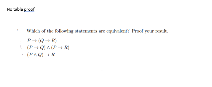 No table proof
Which of the following statements are equivalent? Proof your result.
P→ (Q→ R)
! (P→Q) ^ (P→ R)
(PAQ) → R
V