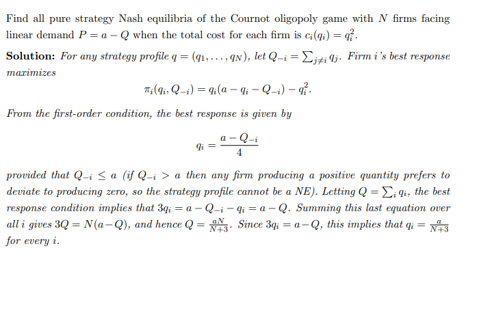 Find all pure strategy Nash equilibria of the Cournot oligopoly game with N firms facing
linear demand P = a - Q when the total cost for each firm is ci(qi) = q
Solution: For any strategy profile q = (91, ..., 9N), let Q_i = Σj‡i Ij. Firm i's best response
maximizes
Ti (gi; Q_i) = qi (a — qi - Q-i) — qi
From the first-order condition, the best response is given by
a-Q-i
4
qi
provided that Q-i ≤ a (if Q-i > a then any firm producing a positive quantity prefers to
deviate to producing zero, so the strategy profile cannot be a NE). Letting Q = Ei li, the best
response condition implies that 3qi = a - Q-i-gia-Q. Summing this last equation over
all i gives 3Q = N(a-Q), and hence Q = 3. Since 3g₁ = a-Q, this implies that qi
N+3
for every i.
aN
=