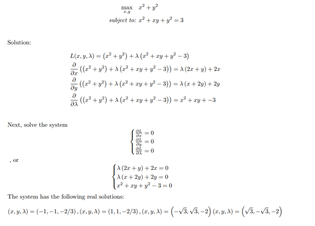 Solution:
Next, solve the system
or
max 2² +²
subject to: x² + xy + y² = 3
L(x, y, A) = (x² + y²) + (x² + xy + y² − 3)
Ə
:((x² + y²) + λ (x² + xy + y² − 3)) = A (2x+y)+2x
?х
: ((x² + y²) + λ (x² + xy + y² − 3)) = A (x + 2y) + 2y
· ((x² + y²) + λ (x² + xy + y² − 3)) = x² + xy + −3
远古西征
||||||
= 0
A (2x+y)+2x = 0
X(x+2y)+2y=0
[x² + xy + y² − 3=0
The system has the following real solutions:
(x, y, X) = (-1,-1, -2/3), (x, y, A) = (1, 1, -2/3), (x, y, X) = (-√3, √3, -2) (x, y, X) = (√³3, -√3, -2)