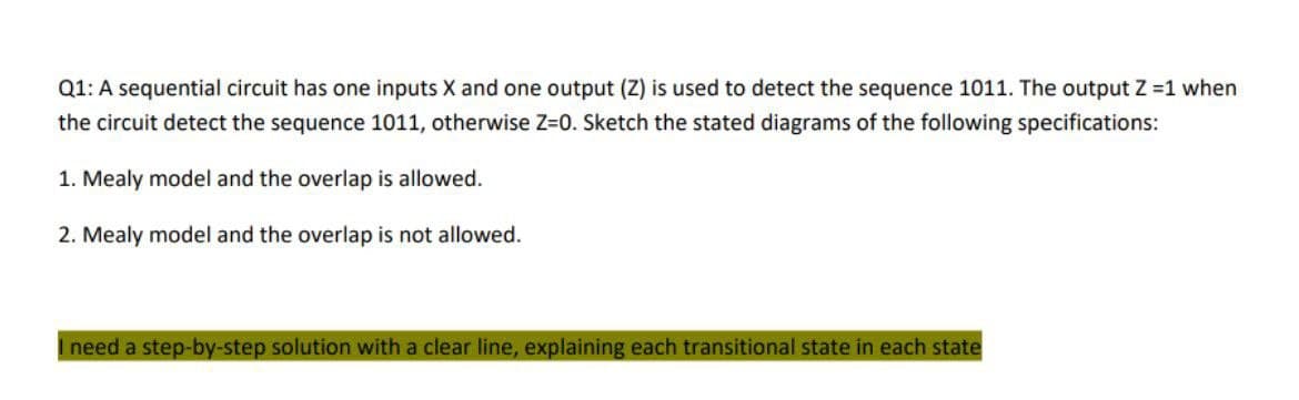 Q1: A sequential circuit has one inputs X and one output (Z) is used to detect the sequence 1011. The output Z=1 when
the circuit detect the sequence 1011, otherwise Z=0. Sketch the stated diagrams of the following specifications:
1. Mealy model and the overlap is allowed.
2. Mealy model and the overlap is not allowed.
I need a step-by-step solution with a clear line, explaining each transitional state in each state