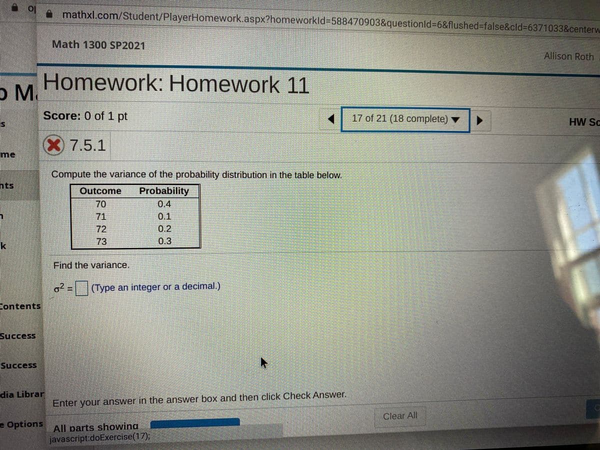 a mathxl.com/Student/PlayerHomework.aspx?homeworkld%3D588470903&questionld%3D6&flushed%3false&cld%3D6371033&centerw
Math 1300 SP2021
Allison Roth
Homework: Homework 11
o M.
Score: 0 of 1 pt
17 of 21 (18 complete)
HW Sc
X 7.5.1
me
Compute the variance of the probability distribution in the table below.
nts
Outcome
Probability
0.4
0.1
70
71
72
0.2
k
73
0.3
Find the variance.
(Type an integer or a decimal.)
Contents
Success
Success
dia Librar
Enter your answer in the answer box and then click Check Answer.
Clear All
e Options
All parts showing
javascript:doExercise(17);
