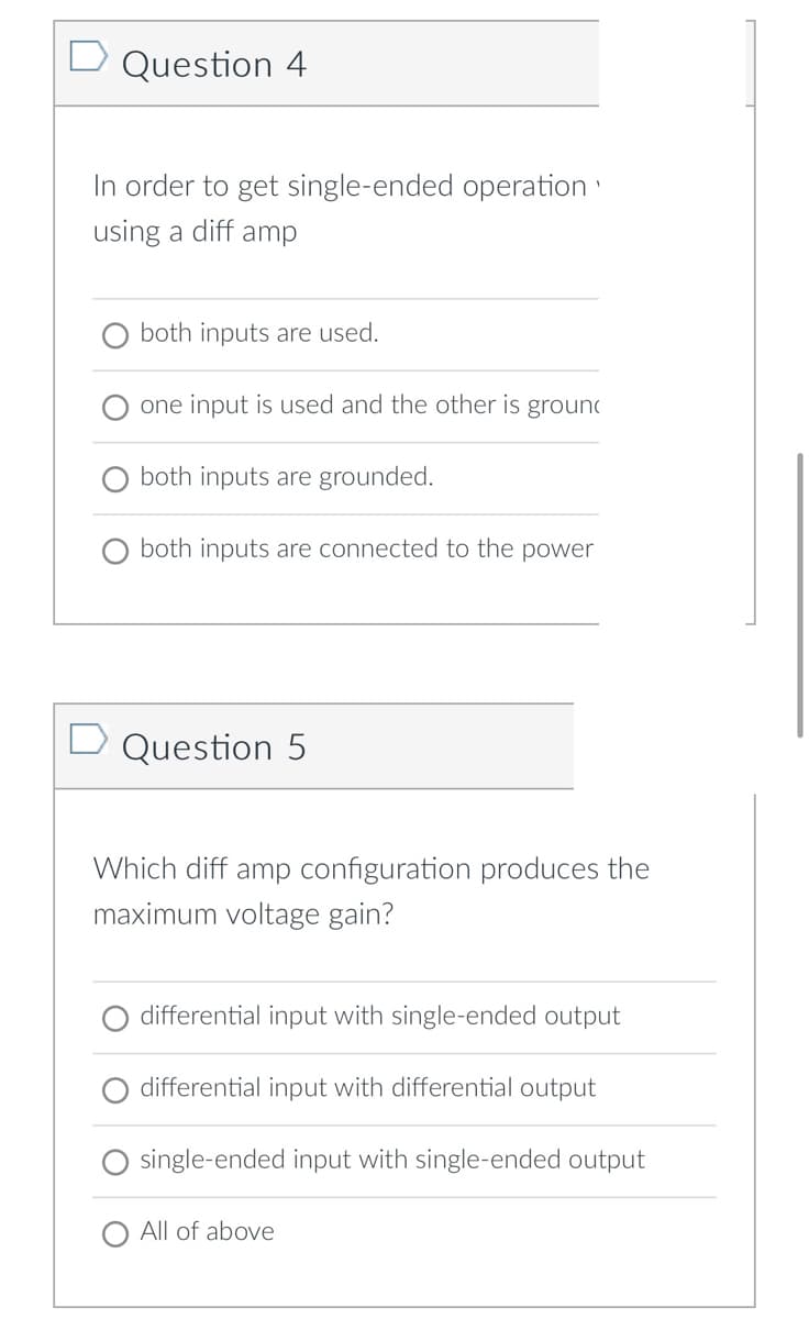 Question 4
In order to get single-ended operation
using a diff amp
both inputs are used.
one input is used and the other is groun
both inputs are grounded.
both inputs are connected to the power
D Question 5
Which diff amp configuration produces the
maximum voltage gain?
differential input with single-ended output
differential input with differential output
single-ended input with single-ended output
All of above
