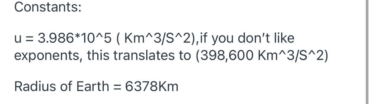 Constants:
u = 3.986*10^5 ( Km^3/S^2), if you don't like
exponents, this translates to (398,600 Km^3/S^2)
Radius of Earth = 6378Km
