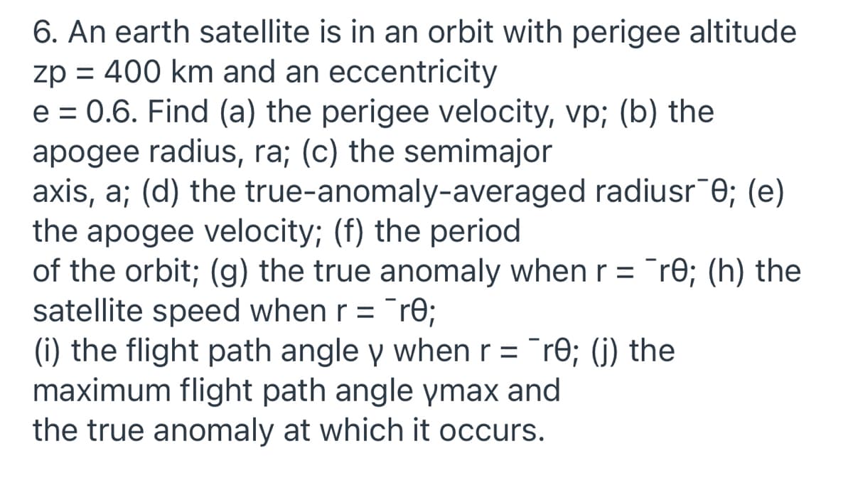 6. An earth satellite is in an orbit with perigee altitude
zp = 400 km and an eccentricity
e = 0.6. Find (a) the perigee velocity, vp; (b) the
apogee radius, ra; (c) the semimajor
axis, a; (d) the true-anomaly-averaged radiusr¯e; (e)
the apogee velocity; (f) the period
of the orbit; (g) the true anomaly when r = ¯re; (h) the
satellite speed when r = ¯r0;
(i) the flight path angle y when r = "re; (j) the
maximum flight path angle ymax and
the true anomaly at which it occurs.
