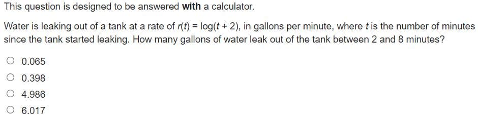 This question is designed to be answered with a calculator.
Water is leaking out of a tank at a rate of r(t) = log(t + 2), in gallons per minute, where tis the number of minutes
since the tank started leaking. How many gallons of water leak out of the tank between 2 and 8 minutes?
0.065
0.398
O 4.986
6.017
