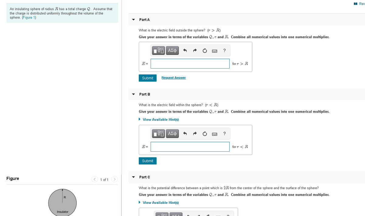 I Rev
An insulating sphere of radius R has a total charge Q. Assume that
the charge is distributed uniformly throughout the volume of the
sphere. (Figure 1)
Part A
What is the electric field outside the sphere? (r> R)
Give your answer in terms of the variables Q, r and R. Combine all numerical values into one numerical multiplier.
?
E =
for r> R
Submit
Request Answer
Part B
What is the electric field within the sphere? (r < R)
Give your answer in terms of the variables Q, r and R. Combine all numerical values into one numerical multiplier.
• View Available Hint(s)
?
E =
for r < R
Submit
Part C
Figure
< 1 of 1 >
What is the potential difference between a point which is 2R from the center of the sphere and the surface of the sphere?
Give your answer in terms of the variables Q, r and R. Combine all numerical values into one numerical multiplier.
• View Available Hint(s)
Insulator

