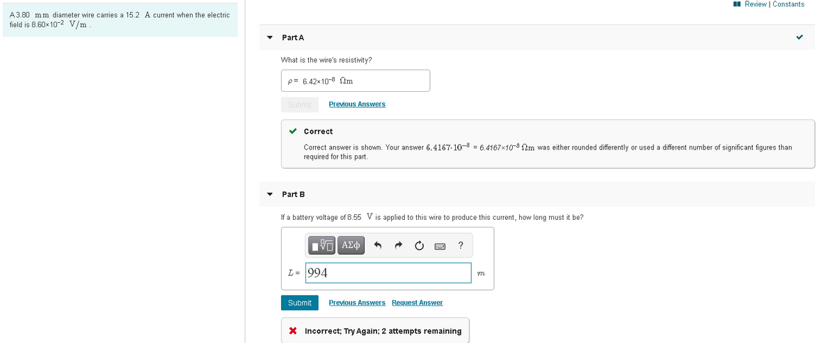 I Review | Constants
A3.80 mm diameter wire carries a 15.2 A current when the electric
field is 8.60x 10-2 V/m.
Part A
What is the wire's resistivity?
p= 6.42x10-8 2m
Submit
Previous Answers
Correct
Correct answer is shown. Your answer 6.4167-10-8 = 6.4167x10-8 Qm was either rounded differently or used a different number of significant figures than
required for this part.
Part B
If a battery voltage of 8.55 V is applied to this wire to produce this current, how long must it be?
?
L= 994
Submit
Previous Answers Request Answer
X Incorrect; Try Again; 2 attempts remaining
