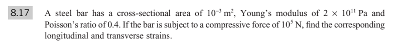 A steel bar has a cross-sectional area of 103 m², Young's modulus of 2 × 10" Pa and
Poisson's ratio of 0.4. If the bar is subject to a compressive force of 10° N, find the corresponding
longitudinal and transverse strains.
8.17
