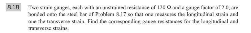 8.18
Two strain gauges, each with an unstrained resistance of 120 Q and a gauge factor of 2.0, are
bonded onto the steel bar of Problem 8.17 so that one measures the longitudinal strain and
one the transverse strain. Find the corresponding gauge resistances for the longitudinal and
transverse strains.
