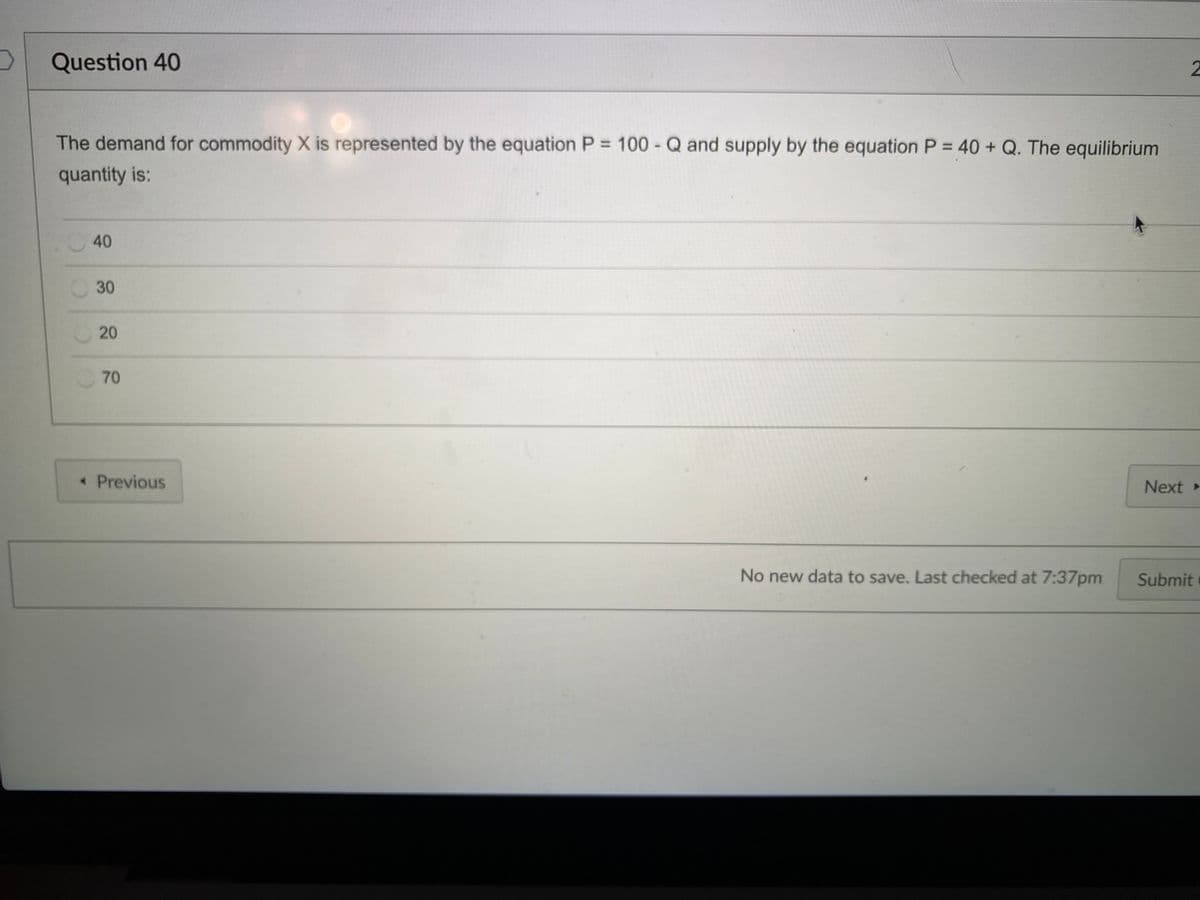 Question 40
The demand for commodity X is represented by the equation P = 100 - Q and supply by the equation P = 40 + Q. The equilibrium
quantity is:
40
30
20
70
« Previous
Next »
No new data to save. Last checked at 7:37pm
Submit
