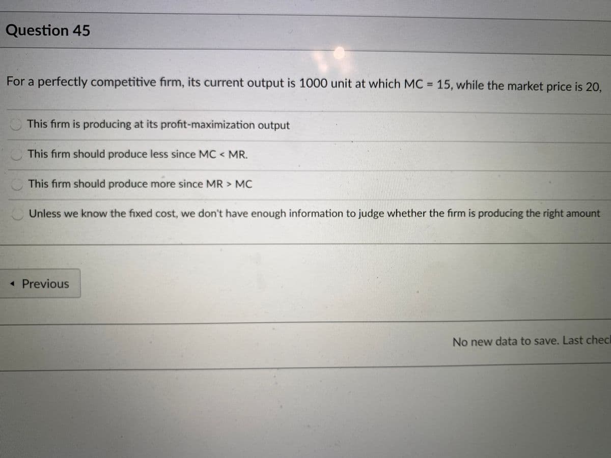 Question 45
For a perfectly competitive firm, its current output is 1000 unit at which MC = 15, while the market price is 20,
%3D
This firm is producing at its profit-maximization output
This firm should produce less since MC < MR.
This firm should produce more since MR > MC
Unless we know the fixed cost, we don't have enough information to judge whether the firm is producing the right amount
« Previous
No new data to save. Last check
