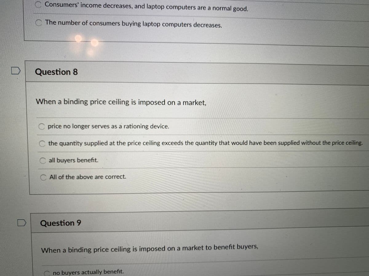 Consumers' income decreases, and laptop computers are a normal good.
C The number of consumers buying laptop computers decreases.
Question 8
When a binding price ceiling is imposed on a market,
C price no longer serves as a rationing device.
C the quantity supplied at the price ceiling exceeds the quantity that would have been supplied without the price ceiling.
C all buyers benefit.
C All of the above are correct.
Question 9
When a binding price ceiling is imposed on a market to benefit buyers,
no buyers actually benefit.
