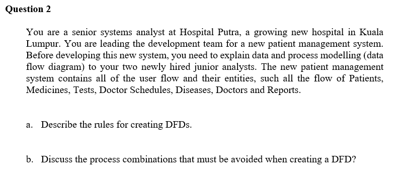 Question 2
You are a senior systems analyst at Hospital Putra, a growing new hospital in Kuala
Lumpur. You are leading the development team for a new patient management system.
Before developing this new system, you need to explain data and process modelling (data
flow diagram) to your two newly hired junior analysts. The new patient management
system contains all of the user flow and their entities, such all the flow of Patients,
Medicines, Tests, Doctor Schedules, Diseases, Doctors and Reports.
a. Describe the rules for creating DFDS.
b. Discuss the process combinations that must be avoided when creating a DFD?
