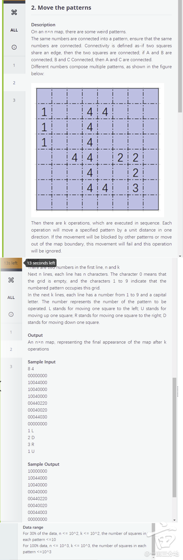 2. Move the patterns
Description
ALL
On an nxn map, there are some weird patterns.
The same numbers are connected into a pattern, ensure that the same
numbers are connected. Connectivity is defined as-if two squares
share an edge, then the two squares are connected; if A and B are
connected, B and C Connected, then A and C are connected.
1
Different numbers compose multiple patterns, as shown in the figure
below:
3
1
4 4
4
1
4 4
2 2
4 4
Then there are k operations, which are executed in sequence. Each
operation will move a specified pattern by a unit distance in one
direction. If the movement will be blocked by other patterns or move
out of the map boundary, this movement will fail and this operation
will be ignored.
135 left
seconds left
There are two numbers in the first line, n and k
Next n lines, each line has n characters. The character 0 means that
the grid is empty, and the characters 1 to 9 indicate that the
numbered pattern occupies this grid.
In the next k lines, each line has a number from 1 to 9 and a capital
ALL
letter. The number represents the number of the pattern to be
operated. L stands for moving one square to the left; U stands for
moving up one square; R stands for moving one square to the right; D
stands for moving down one square.
1
Output
An nxn map, representing the final appearance of the map after k
2
operations
Sample Input
3
84
00000000
10044000
10040000
10040000
00440220
00040020
00044030
00000000
1 L
2 D
3R
1 U
Sample Output
10000000
10044000
10040000
00040000
00440220
00040020
00044003
00000000
Data range
For 30% of the data, n <= 10^2, k <= 10^2, the number of squares in
each pattern <=10
For 100% data, n <= 10^3, k <= 10^3, the number of squares in each
pattern <=10^3
