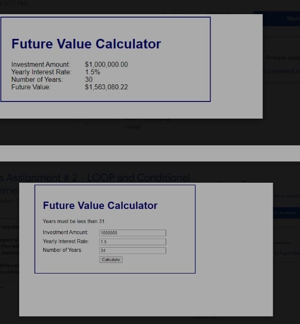 Mark
Future Value Calculator
Private com
Investment Amount:
Yearly Interest Rate:
Number of Years:
$1,000,000.00
1.5%
comment to
30
Future Value:
$1,563,080.22
Image
s Assignment # 2 - LOOP and Conditional
eme
d or create
Future Value Calculator
k as done
Years must be less than 31.
loop Ex
Investment Amount:
1000000
ogram to
Files ind
Yearly Interest Rate:
1.5
mments
Number of Years:
34
example
Syed Oba
Calculate
While Loc
dconditio
