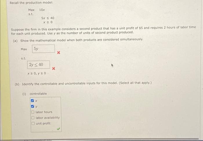 Recall the production model:
Маx
10x
s.t.
5x S 40
Suppose the firm in this example considers a second product that has a unit profit of $5 and requires 2 hours of labor time
for each unit produced. Use y as the number of units of second product produced.
(a) Show the mathematical model when both products are considered simultaneously.
5y
Max
s.t.
2y < 40
x 2 0, y 20
(b) Identify the controllable and uncontrollable Inputs for this model. (Select all that apply.)
(1) controllable
labor hours
O labor availability
Ounit profit
