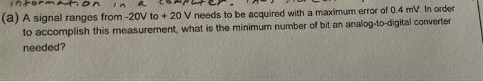 in
a
(a) A signal ranges from -20V to + 20 V needs to be acquired with a maximum error of 0.4 mV. In order
to accomplish this measurement, what is the minimum number of bit an analog-to-digital converter
needed?
