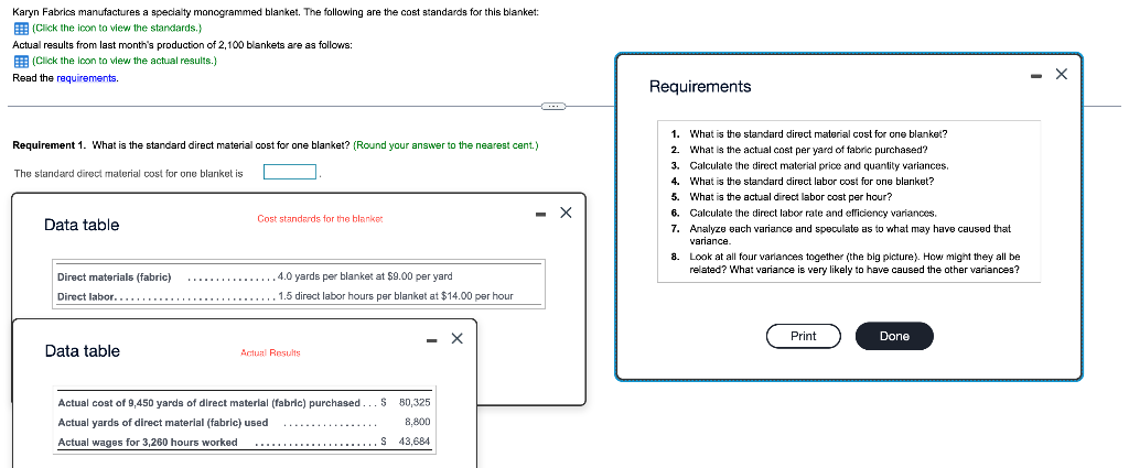 Karyn Fabrics manufactures a specialty monogrammed blanket. The following are the cost standards for this blanket:
E (Click the icon to view the standards.)
Actual results from last month's production of 2,100 blankets are as follows:
E (Click the lcon to view the actual results.)
Read the requirements.
Requirements
1. What is the standard direct material cost for one blanket?
Requirement 1. What is the standard direct material cost for one blanket? (Round your answer to the nearest cent.)
2. What is the actual cost per yard of fabric purchased?
3. Calculate the direct material price and quantity variances.
4. What is the standard direct labor cost for one blanket?
5. What is the actual direct labor cost per hour?
6. Calculate the direct labor rate and efficiency variances.
7. Analyze Bach variance and speculate as to what may have caused that
The standard direct material cost for one blanket is
- X
Cost standards for the blanket
Data table
variance.
8. Look at all four variances together (the big picture). How might they all be
related? What variance is very likely to have caused the other variances?
Direct materials (fabric)
4.0 yards per blanket at $9.00 per yard
Direct labor.
1.5 direct labor hours per blanket at $14.00 per hour
Print
Done
Data table
Actual Results
Actual cost of 9,450 yards of direct material (fabric) purchased.
$ 80,325
Actual yards of direct material (fabric) used
8,800
................
Actual wages for 3,260 hours worked
**...................S 43,684
