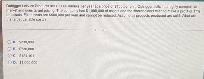 Outrigger Leisure Products sells 2,000 kayaks per year at a price of $450 per unit. Outrigger sells in a highly competitive
market and uses target pricing. The company has $1,000,000 of assets and the shareholders wish to make a profit of 17%
on assets. Fixed costs are $500,000 per year and cannot be reduced. Assume all products produced are sold. What are
the target variable costs?
A. $230,000
B. $730,000
C. $124,101
D. $1,000,000
