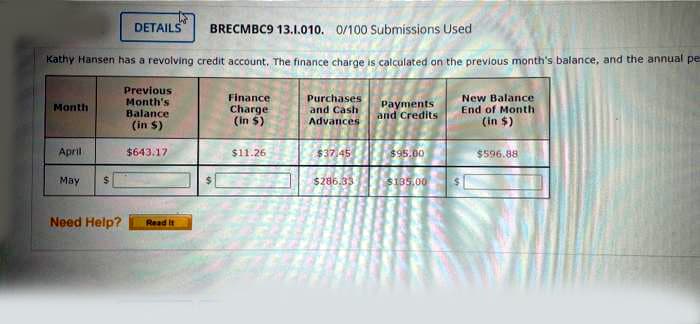 DETAILS
BRECMBC9 13.1.010. 0/100 Submissions Used
Kathy Hansen has a revolving credit account, The finance charge is całculated on the previous month's balance, and the annual pe
Previous
Month's
Balance
Finance
Charge
(in $)
Purchases
and Cash
Payments
and Credits
New Balance
End of Month
(in $)
Month
(in $)
Advances
April
$643.17
$11.26
$37 45
$95.00
$596.88
May
$286.33
S135.00
Need Help?
Read it
