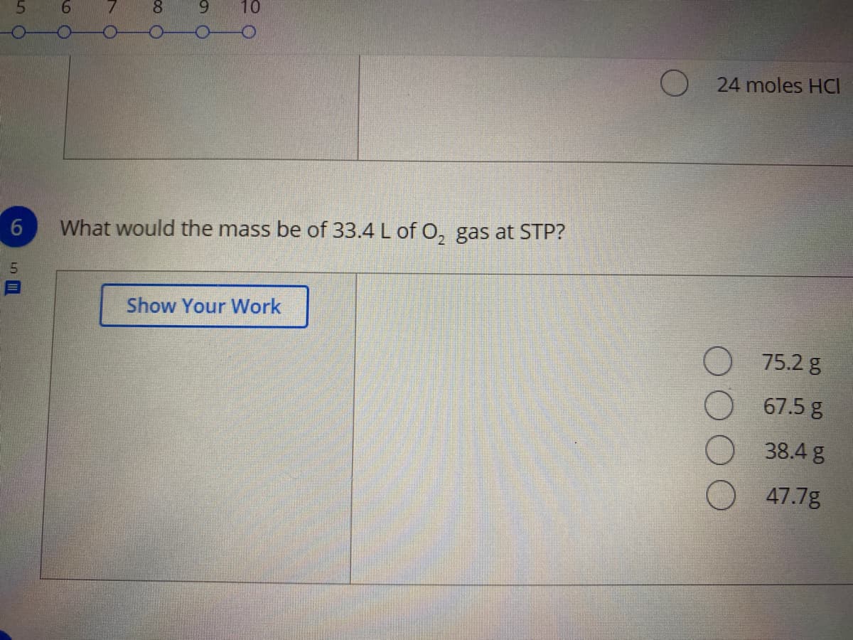 10
24 moles HCI
6.
What would the mass be of 33.4 L of O, gas at STP?
Show Your Work
75.2 g
67.5 g
38.4 g
47.7g
00 0
