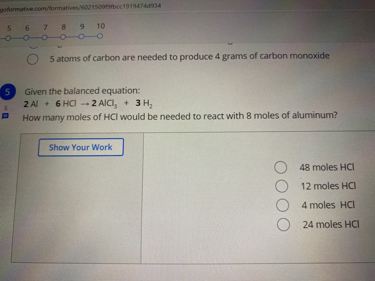 goformative.com/formatives/6021509f9fbcc1919474d934
6 7
8 9 10
5 atoms of carbon are needed to produce 4 grams of carbon monoxide
Given the balanced equation:
2 AICI, + 3 H,
2 Al + 6 HCI
5
How many moles of HCl would be needed to react with 8 moles of aluminum?
Show Your Work
48 moles HCl
12 moles HCI
4 moles HCI
24 moles HCI
