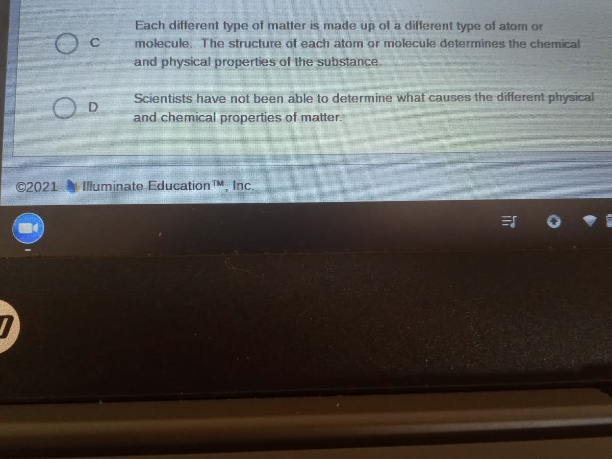 Each different type of matter is made up of a different type of atom or
C.
molecule. The structure of each atom or molecule determines the chemical
and physical properties of the substance.
Scientists have not been able to determine what causes the different physical
and chemical properties of matter.
©2021 IIluminate EducationTM, Inc.
