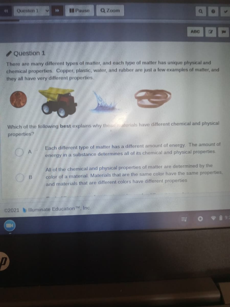 Quesiton 1
IPause
Q Zoom
ABC
Question 1
There are many different types of matter, and each type of matter has unique physical and
chemical properties. Copper, plastic, water, and rubber are just a few examples of matter, and
they all have very different properties.
Which of the following best explains why these materials have different chemical and physical
properties?
Each different type of matter has a different amount of energy. The amount of
energy in a substance determines all of its chemical and physical properties.
All of the chemical and physical properties of matter are determined by the
color of a material. Materials that are the same color have the same properties,
and materials that are different colors have different properties
©2021
Illuminate EducationM, Inc.
