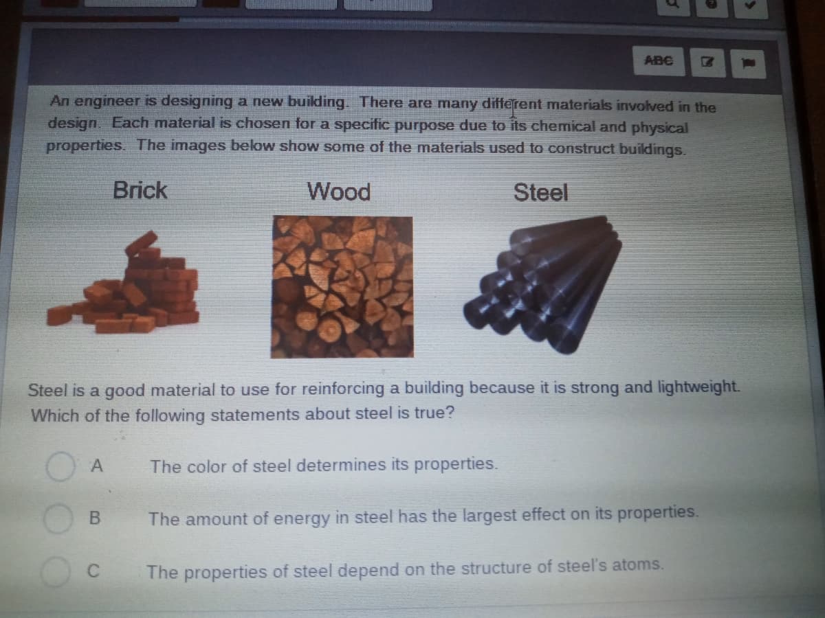 ABC
An engineer is designing a new building. There are many different materials involved in the
design. Each material is chosen for a specitic purpose due to its chemical and physical
properties. The images below show some of the materials used to construct buildings,
Brick
Wood
Steel
Steel is a good material to use for reinforcing a building because it is strong and lightweight.
Which of the following statements about steel is true?
The color of steel determines its properties.
The amount of energy in steel has the largest effect on its properties.
The properties of steel depend on the structure of steel's atoms.
C.
