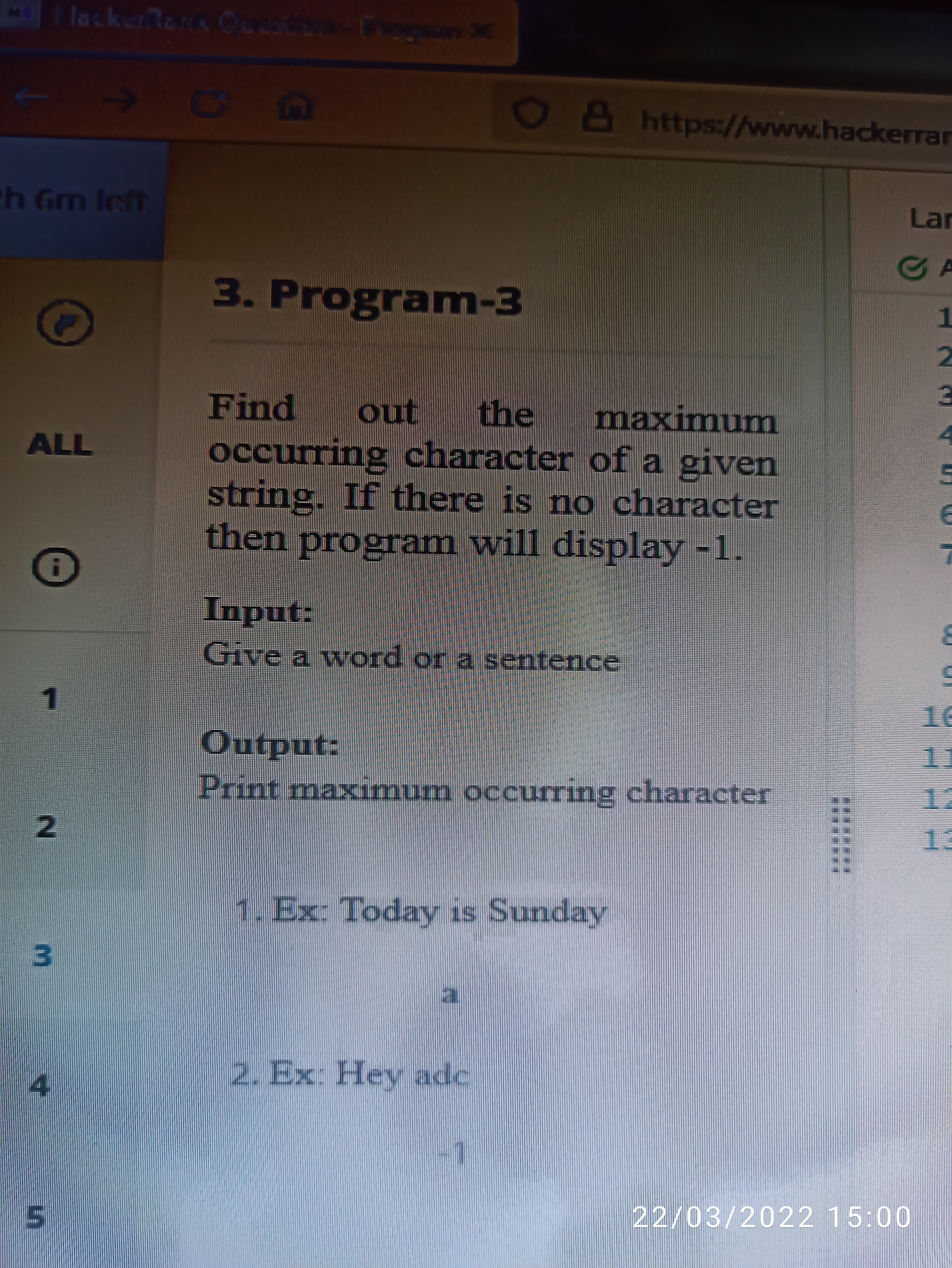 lackerRens Cu
X
OBhttps://www.hackerrar
Lar
h Gm Ieft
GA
3. Program-3
1.
2.
Find
ono
the
maximunm
occurring character of a given
string. If there is no character
then program will display -1.
ALL
Input:
Give a word or a sentence
Print maxmum occurring character
12
1.Ex: Today is Sunday
3.
2. Ex: Hey adc
4.
22/03/2022 15:00
