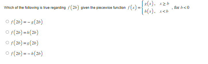 Which of the following is true regarding (2b) given the piecewise function f(x)=
Of(2b)=-g(2b)
Of(2b)=h(2b)
Of(2b) = g(2b)
Of(2b) = -h(2b)
[g(x), x≥b
[h(x), x<b
, for b<0