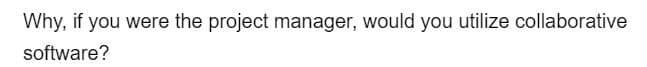 Why, if you were the project manager, would you utilize collaborative
software?