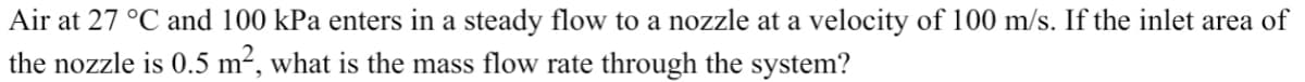 Air at 27 °C and 100 kPa enters in a steady flow to a nozzle at a velocity of 100 m/s. If the inlet area of
the nozzle is 0.5 m², what is the mass flow rate through the system?
